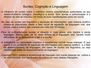 Surdez, Cognição e Linguagem
-A influência da surdez sobre o individuo mostra características particulares no seu
desenvolvimento biológico, psicológico e social. Sem duvida a comunicação é o
alicerce da vida do indivíduo em todas as suas manifestações como ser social;
-No caso de surdez pré linguística a aquisição de informações pelo sistema auditivo
mostra-se prejudicada desde a fase inicial de aquisição da linguagem oral, que
ocorre, para a maioria das crianças por volta dos 18 meses;
-Para os profundamente surdos, a situação e mais grave, pois implica a perda
linguagem .Nesse caso, se for dado ênfase só a linguagem oral, haverá muita
dificuldade de se desenvolver a fala e a escrita;
-A inteligência ou capacidade cognitiva é considerada normal nessa crianças. O que
ocorre é um problema de aquisição de informações pelo sistema auditivo e a falta
de desenvolvimento da linguagem, em casos de surdez pré linguística, ou seja
manifestada antes do desenvolvimento da linguagem;
-Vygotsky(1991), mostra a necessidade de interação com outras pessoas da cultura e
de internalização dos significados da cultura por meio dessas interações;
 