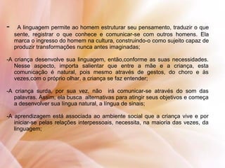 - A linguagem permite ao homem estruturar seu pensamento, traduzir o que
sente, registrar o que conhece e comunicar-se com outros homens. Ela
marca o ingresso do homem na cultura, construindo-o como sujeito capaz de
produzir transformações nunca antes imaginadas;
-A criança desenvolve sua linguagem, então,conforme as suas necessidades.
Nesse aspecto, importa salientar que entre a mãe e a criança, esta
comunicação é natural, pois mesmo através de gestos, do choro e às
vezes,com o próprio olhar, a criança se faz entender;
-A criança surda, por sua vez, não irá comunicar-se através do som das
palavras. Assim, ela busca alternativas para atingir seus objetivos e começa
a desenvolver sua língua natural, a língua de sinais;
-A aprendizagem está associada ao ambiente social que a criança vive e por
iniciar-se pelas relações interpessoais, necessita, na maioria das vezes, da
linguagem;
 