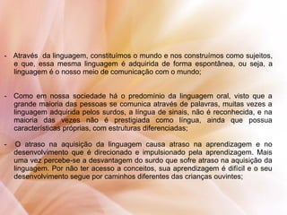 - Através da linguagem, constituímos o mundo e nos construímos como sujeitos,
e que, essa mesma linguagem é adquirida de forma espontânea, ou seja, a
linguagem é o nosso meio de comunicação com o mundo;
- Como em nossa sociedade há o predomínio da linguagem oral, visto que a
grande maioria das pessoas se comunica através de palavras, muitas vezes a
linguagem adquirida pelos surdos, a língua de sinais, não é reconhecida, e na
maioria das vezes não é prestigiada como língua, ainda que possua
características próprias, com estruturas diferenciadas;
- O atraso na aquisição da linguagem causa atraso na aprendizagem e no
desenvolvimento que é direcionado e impulsionado pela aprendizagem. Mais
uma vez percebe-se a desvantagem do surdo que sofre atraso na aquisição da
linguagem. Por não ter acesso a conceitos, sua aprendizagem é difícil e o seu
desenvolvimento segue por caminhos diferentes das crianças ouvintes;
 