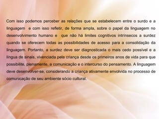 Com isso podemos perceber as relações que se estabelecem entre o surdo e a
linguagem e com isso refletir, de forma ampla, sobre o papel da linguagem no
desenvolvimento humano e que não há limites cognitivos intrínsecos a surdez
quando se oferecem todas as possibilidades de acesso para a consolidação da
linguagem. Portanto, a surdez deve ser diagnosticada o mais cedo possível e a
língua de sinais, vivenciada pela criança desde os primeiros anos de vida para que
possibilite, plenamente, a comunicação e o intercurso do pensamento. A linguagem
deve desenvolver-se, considerando a criança ativamente envolvida no processo de
comunicação de seu ambiente sócio cultural.
 