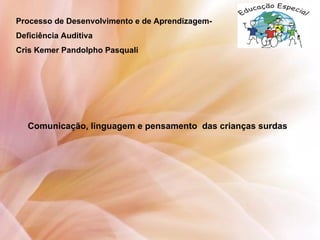 Processo de Desenvolvimento e de Aprendizagem-
Deficiência Auditiva
Cris Kemer Pandolpho Pasquali
Comunicação, linguagem e pensamento das crianças surdas
 