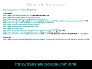 http://allpsych.com/psychology101/ego.html Surrealismo http://www.surrealistmovement-usa.org/  surrealismo nos EUA http://www.historiadaarte.com.br/surrealismo.html   http://www.pitoresco.com.br/art_data/surrealismo/index.htm   http://www.itaucultural.org.br/AplicExternas/enciclopedia_IC/index.cfm?fuseaction=termos_texto&cd_verbete=3650   http://www.tate.org.uk/collections/glossary/definition.jsp?entryId=292 http://www.artchive.com/artchive/surrealism.html http://www.artlex.com/ArtLex/s/surrealism.html http://www.surrealism.org/ http://docentes.uacj.mx/fgomez/historia/surrealismo/surrealismo.htm  **** (4 estrelas) http://www.triplov.com/surreal/sergio_lima.html  sobre o surrealismo no Brasil http://www.slideshare.net/Ellen_Assad/surrealismo-162544  comunity de compartilhamento de trabalhos e pesquisas Dadaísmo http://www.itaucultural.org.br/AplicExternas/enciclopedia_IC/index.cfm?fuseaction=termos_texto&cd_verbete=3651&lst_palavras=&cd_idioma=28555&cd_item=8   Sites de Pesquisa http://translate.google.com.br/#   