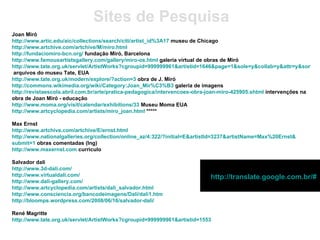 Joan Miró http://www.artic.edu/aic/collections/search/citi/artist_id%3A17  museu de Chicago http://www.artchive.com/artchive/M/miro.html   http://fundaciomiro-bcn.org/  fundação Miró, Barcelona http://www.famousartistsgallery.com/gallery/miro-os.html  galeria virtual de obras de Miró http://www.tate.org.uk/servlet/ArtistWorks?cgroupid=999999961&artistid=1646&page=1&sole=y&collab=y&attr=y&sort=default  arquivos do museu Tate, EUA http://www.tate.org.uk/modern/explore/?action=3  obra de J. Miró http://commons.wikimedia.org/wiki/Category:Joan_Mir%C3%B3  galeria de imagens http://revistaescola.abril.com.br/arte/pratica-pedagogica/intervencoes-obra-joan-miro-425905.shtml  intervenções na obra de Joan Miró - educação http://www.moma.org/visit/calendar/exhibitions/33  Museu Moma EUA http://www.artcyclopedia.com/artists/miro_joan.html  ***** Max Ernst http://www.artchive.com/artchive/E/ernst.html   http://www.nationalgalleries.org/collection/online_az/4 :322/? initial = E&artistId =3237& artistName =Max%20Ernst& submit =1  obras comentadas (Ing) http://www.maxernst.com  curriculo Salvador dali http://www.3d-dali.com/   http://www.virtualdali.com/   http://www.dali-gallery.com/   http://www.artcyclopedia.com/artists/dali_salvador.html   http://www.consciencia.org/bancodeimagens/Dali/dali1.htm   http://bloomps.wordpress.com/2008/06/16/salvador-dali/   René Magritte http://www.tate.org.uk/servlet/ArtistWorks ? cgroupid =999999961& artistid =1553   Sites de Pesquisa http://translate.google.com.br/#   