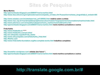 Maria Martins http://gismontizado.blogspot.com/2008/07/maria-martins.html   http://www.itaucultural.org.br/aplicexternas/enciclopedia_ic/index.cfm?fuseaction=artistas_biografia&cd_verbete=2690&lst_palavras=&cd_idioma=28555&cd_item=1   http://www.estadao.com.br/arteelazer/not_art130959,0.htm  matéria sobre a artista http://www.mac.usp.br/mac/templates/projetos/seculoxx/modulo1/expressionismo/surrealismo/martins/index.html   http://www.pitoresco.com.br/espelho/valeapena/maria_martins/maria%20martins.htm   http://gismontizado.blogspot.com/2008/07/maria-martins.html  maria martins surrealismo e outros Frida Kahlo http://www.fridakahlo.it/  ***** http://www.fridakahlo.com/art.shtml   http://en.wikipedia.org/wiki/Frida_Kahlo   http://www.artcyclopedia.com/artists/kahlo_frida.html http://fkahlo.com/ http://www.frida-kahlo-foundation.org/the-complete-works.html  trabalhos completos Sites de Pesquisa http://tnsatelier.wordpress.com/  artistas dos futuro *, http://gismontizado.blogspot.com/2008/07/maria-martins.html  maria martins surrealismo e outros http://translate.google.com.br/#   
