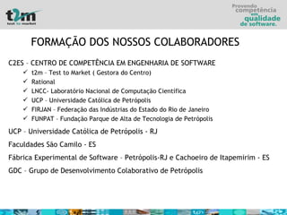 FORMAÇÃO DOS NOSSOS COLABORADORES   C2ES – CENTRO DE COMPETÊNCIA EM ENGENHARIA DE SOFTWARE t2m – Test to Market ( Gestora do Centro) Rational LNCC- Laboratório Nacional de Computação Científica UCP – Universidade Católica de Petrópolis FIRJAN – Federação das Indústrias do Estado do Rio de Janeiro FUNPAT – Fundação Parque de Alta de Tecnologia de Petrópolis UCP – Universidade Católica de Petrópolis - RJ Faculdades São Camilo - ES Fábrica Experimental de Software – Petrópolis-RJ e Cachoeiro de Itapemirim - ES GDC – Grupo de Desenvolvimento Colaborativo de Petrópolis 