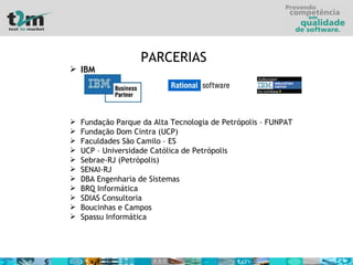 IBM  Fundação Parque da Alta Tecnologia de Petrópolis – FUNPAT Fundação Dom Cintra (UCP) Faculdades São Camilo – ES UCP – Universidade Católica de Petrópolis Sebrae-RJ (Petrópolis) SENAI-RJ DBA Engenharia de Sistemas BRQ Informática SDIAS Consultoria Boucinhas e Campos Spassu Informática PARCERIAS 