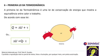 Material elaborado por: Prof. Ítalo R. Guedes,
É proibida a reprodução total ou parcial de textos, fotos e ilustrações, por qualquer meio, sem prévia autorização.
6 – PRIMEIRA LEI DA TERMODINÂMICA
A primeira lei da Termodinâmica é uma lei de conservação de energia que mostra a
equivalência entre calor e trabalho.
De acordo com essa lei:
Q = DU + τ
ADILSON
SECCO
DU
Q
τ
Sistema
DU =Q- τ
Ou…
 