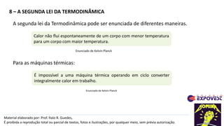 8 – A SEGUNDA LEI DA TERMODINÂMICA
Material elaborado por: Prof. Ítalo R. Guedes,
É proibida a reprodução total ou parcial de textos, fotos e ilustrações, por qualquer meio, sem prévia autorização.
A segunda lei da Termodinâmica pode ser enunciada de diferentes maneiras.
Calor não flui espontaneamente de um corpo com menor temperatura
para um corpo com maior temperatura.
É impossível a uma máquina térmica operando em ciclo converter
integralmente calor em trabalho.
Enunciado de Kelvin-Planck
Para as máquinas térmicas:
Enunciado de Kelvin-Planck
 