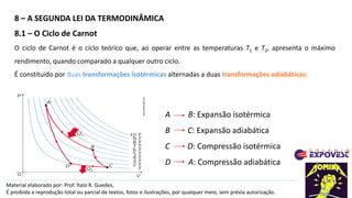 8 – A SEGUNDA LEI DA TERMODINÂMICA
Material elaborado por: Prof. Ítalo R. Guedes,
É proibida a reprodução total ou parcial de textos, fotos e ilustrações, por qualquer meio, sem prévia autorização.
8.1 – O Ciclo de Carnot
O ciclo de Carnot é o ciclo teórico que, ao operar entre as temperaturas T1 e T2, apresenta o máximo
rendimento, quando comparado a qualquer outro ciclo.
É constituído por duas transformações isotérmicas alternadas a duas transformações adiabáticas:
ADILSON
SECCO
A B: Expansão isotérmica
B C: Expansão adiabática
C D: Compressão isotérmica
D A: Compressão adiabática
 