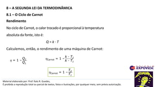 8 – A SEGUNDA LEI DA TERMODINÂMICA
Material elaborado por: Prof. Ítalo R. Guedes,
É proibida a reprodução total ou parcial de textos, fotos e ilustrações, por qualquer meio, sem prévia autorização.
8.1 – O Ciclo de Carnot
Carnot = 1 –
k · T2
k · T1
Rendimento
No ciclo de Carnot, o calor trocado é proporcional à temperatura
absoluta da fonte, isto é:
Q = k · T
Calculemos, então, o rendimento de uma máquina de Carnot:
 = 1 –
Q2
Q1
Carnot = 1 –
T2
T1
 