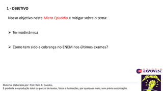 1 - OBJETIVO
Material elaborado por: Prof. Ítalo R. Guedes,
É proibida a reprodução total ou parcial de textos, fotos e ilustrações, por qualquer meio, sem prévia autorização.
Nosso objetivo neste Micro Episódio é mitigar sobre o tema:
 Termodinâmica
 Como tem sido a cobrança no ENEM nos últimos exames?
 