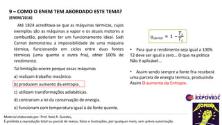 9 – COMO O ENEM TEM ABORDADO ESTE TEMA?
Material elaborado por: Prof. Ítalo R. Guedes,
É proibida a reprodução total ou parcial de textos, fotos e ilustrações, por qualquer meio, sem prévia autorização.
(ENEM/2016)
Até 1824 acreditava-se que as máquinas térmicas, cujos
exemplos são as máquinas a vapor e os atuais motores a
combustão, poderiam ter um funcionamento ideal. Sadi
Carnot demonstrou a impossibilidade de uma máquina
térmica, funcionando em ciclos entre duas fontes
térmicas (uma quente e outra fria), obter 100% de
rendimento.
Tal limitação ocorre porque essas máquinas
a) realizam trabalho mecânico.
b) produzem aumento da entropia.
c) utilizam transformações adiabáticas.
d) contrariam a lei da conservação de energia.
e) funcionam com temperatura igual à da fonte quente.
Carnot = 1 –
T2
T1
• Para que o rendimento seja igual a 100%
T2 deve ser igual a zero... O que na prática
Não é aplicável...
• Assim sendo sempre a fonte fria receberá
uma parcela de energia térmica, produzindo
Assim O aumento da Entropia.
 