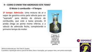9 – COMO O ENEM TEM ABORDADO ESTE TEMA?
Material elaborado por: Prof. Ítalo R. Guedes,
É proibida a reprodução total ou parcial de textos, fotos e ilustrações, por qualquer meio, sem prévia autorização.
O Motor à combustão – 4 Tempos
1º tempo: Admissão. Uma mistura de ar e
vapor de gasolina entra pela válvula para ser
“aspirada” para dentro da câmara de
combustão, que está a baixa pressão. O
pistão chega ao ponto morto inferior, e a
válvula de admissão fecha, completando o
primeiro tempo do motor.
 