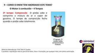 9 – COMO O ENEM TEM ABORDADO ESTE TEMA?
Material elaborado por: Prof. Ítalo R. Guedes,
É proibida a reprodução total ou parcial de textos, fotos e ilustrações, por qualquer meio, sem prévia autorização.
O Motor à combustão – 4 Tempos
2º tempo: Compressão O pistão sobe e
comprime a mistura de ar e vapor de
gasolina. O tempo de compressão fecha
quando o pistão sobe totalmente.
 