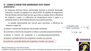 9 – COMO O ENEM TEM ABORDADO ESTE TEMA?
Material elaborado por: Prof. Ítalo R. Guedes,
É proibida a reprodução total ou parcial de textos, fotos e ilustrações, por qualquer meio, sem prévia autorização.
(ENEM/2014)
As máquinas térmicas foram aprimoradas durante a primeira Revolução
Industrial, iniciada na Inglaterra no século XVIII. O trabalho do engenheiro
francês Nicolas Léonard Sadi Carnot, que notou a relação entre a eficiência
da máquina a vapor e a diferença de temperatura entre o vapor e o
ambiente externo, foi fundamental para esse aprimoramento.
A solução desenvolvida por Carnot para aumentar a eficiência da
máquina a vapor foi
a) reduzir o volume do recipiente sob pressão constante.
b) aumentar o volume do recipiente e reduzir a pressão proporcionalmente.
c) reduzir o volume do recipiente e a pressão proporcionalmente.
d) reduzir a pressão dentro do recipiente e manter seu volume.
e) aumentar a pressão dentro do recipiente e manter seu volume.
 =   =
trabalho útil
calor recebido
τ
Q1
τ = p · Dv
 