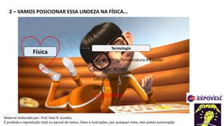 2 – VAMOS POSICIONAR ESSA LINDEZA NA FÍSICA...
Material elaborado por: Prof. Ítalo R. Guedes,
É proibida a reprodução total ou parcial de textos, fotos e ilustrações, por qualquer meio, sem prévia autorização.
Física
Termologia
Termometria: Temperatura e Escalas
Dilatação Térmica
Calorimetria
Gases
TERMODINÂMICA
 