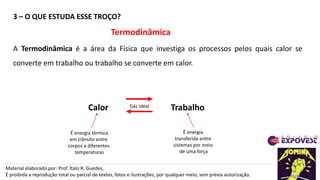3 – O QUE ESTUDA ESSE TROÇO?
Material elaborado por: Prof. Ítalo R. Guedes,
É proibida a reprodução total ou parcial de textos, fotos e ilustrações, por qualquer meio, sem prévia autorização.
Termodinâmica
A Termodinâmica é a área da Física que investiga os processos pelos quais calor se
converte em trabalho ou trabalho se converte em calor.
Trabalho
Calor
É energia térmica
em trânsito entre
corpos a diferentes
temperaturas
Gás ideal
É energia
transferida entre
sistemas por meio
de uma força
 