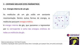 5 – ENTENDO MELHOR ESTES PARÂMETROS
Material elaborado por: Prof. Ítalo R. Guedes,
É proibida a reprodução total ou parcial de textos, fotos e ilustrações, por qualquer meio, sem prévia autorização.
5.1 - Energia interna de um gás
As moléculas de um gás estão em constante
movimentação. Dentre outras formas de energia, as
moléculas possuem energia cinética.
A energia interna do gás, que passamos a representar
por U, corresponde à soma das energias cinéticas de
todas as moléculas do gás.
ADILSON
SECCO
 