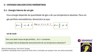 Material elaborado por: Prof. Ítalo R. Guedes,
É proibida a reprodução total ou parcial de textos, fotos e ilustrações, por qualquer meio, sem prévia autorização.
Essa energia depende da quantidade de gás e de sua temperatura absoluta. Para um
gás perfeito monoatômico, demonstra-se que:
Lei de Joule
Para uma dada massa de gás perfeito... Se n = constante,
a energia interna U depende exclusivamente de sua temperatura absoluta T.
Mas: p · V = n · R · T
3
2
U = · n · R · T 3
2
U = · p · V
5 – ENTENDO MELHOR ESTES PARÂMETROS
5.1 - Energia interna de um gás
 