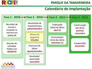 PARQUE DA TAMARINEIRACalendário de ImplantaçãoFase 1 - 2010Fase 2 - 2010Fase 3 - 2011Fase 4 - 2012Atualização de levantamentos julho/setembro Reuniões de escuta e enquete na internet em junho 10Publicação Edital de Obrasabril 11Continuação das obrasjaneiro/  novembroOficina de programa23 julhoContratação/ início das obras setembro 11Inauguração dezembroDecreto de Utilidade Pública em 04/06/10Concurso de Idéiasagosto/outubroResultado/ premiaçãonovembro