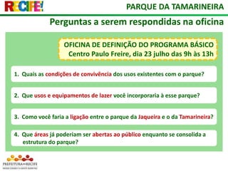 PARQUE DA TAMARINEIRAPerguntas a serem respondidas na oficinaOFICINA DE DEFINIÇÃO DO PROGRAMA BÁSICO Centro Paulo Freire, dia 23 julho das 9h às 13h1.  Quais as condições de convivência dos usos existentes com o parque?2.  Que usos e equipamentos de lazer você incorporaria à esse parque?3.  Como você faria a ligação entre o parque da Jaqueira e o da Tamarineira?4.  Que áreas já poderiam ser abertas ao público enquanto se consolida a estrutura do parque?