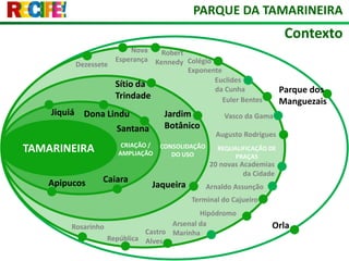 PARQUE DA TAMARINEIRAContextoNova EsperançaRobert KennedyColégio ExponenteDezesseteEuclides da CunhaSítio da TrindadeParque dos ManguezaisEuler BentesJiquiáDona LinduJardim BotânicoVasco da GamaTAMARINEIRASantanaAugusto RodriguesCRIAÇÃO / AMPLIAÇÃOCONSOLIDAÇÃO DO USOREQUALIFICAÇÃO DE PRAÇAS20 novas Academias da CidadeCaiaraApipucosJaqueiraArnaldo AssunçãoTerminal do CajueiroHipódromoArsenal da MarinhaOrlaRosarinhoCastro AlvesRepública