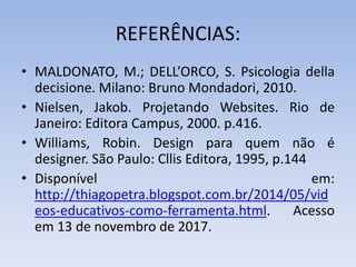 REFERÊNCIAS:
• MALDONATO, M.; DELL’ORCO, S. Psicologia della
decisione. Milano: Bruno Mondadori, 2010.
• Nielsen, Jakob. Projetando Websites. Rio de
Janeiro: Editora Campus, 2000. p.416.
• Williams, Robin. Design para quem não é
designer. São Paulo: Cllis Editora, 1995, p.144
• Disponível em:
http://thiagopetra.blogspot.com.br/2014/05/vid
eos-educativos-como-ferramenta.html. Acesso
em 13 de novembro de 2017.
 