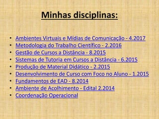 Minhas disciplinas:
• Ambientes Virtuais e Mídias de Comunicação - 4.2017
• Metodologia do Trabalho Científico - 2.2016
• Gestão de Cursos a Distância - 8.2015
• Sistemas de Tutoria em Cursos a Distância - 6.2015
• Produção de Material Didático - 2.2015
• Desenvolvimento de Curso com Foco no Aluno - 1.2015
• Fundamentos de EAD - 8.2014
• Ambiente de Acolhimento - Edital 2.2014
• Coordenação Operacional
 