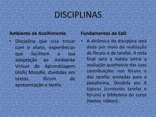 DISCIPLINAS
Ambiente de Acolhimento
• Disciplina que visa trocar
com o aluno, experiências
que facilitem a sua
adaptação ao Ambiente
Virtual de Aprendizagem
(AVA) Moodle, divididas em
textos, fórum de
apresentação e tarefa.
Fundamentos de EaD
• A dinâmica da disciplina será
dada por meio da realização
de fóruns e de tarefas. A nota
final será a média entre a
avaliação qualitativa das suas
contribuições nos fóruns e
das tarefas enviadas para a
plataforma. Dividida em 8
tópicos (contendo tarefas e
fóruns) e biblioteca do curso
(textos, vídeos).
 