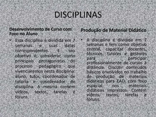 DISCIPLINAS
Desenvolvimento de Curso com
Foco no Aluno
• Esta disciplina é dividida em 7
semanas e suas datas
correspondentes. E seu
objetivo é, considerar, como
principais protagonistas do
processo pedagógico que
vivenciaremos nesta disciplina:
aluno, tutor, coordenador de
tutoria e coordenador de
disciplina. A mesma contém
vídeos, textos, tarefas e
fóruns.
Produção de Material Didático
• A disciplina é dividida em 7
semanas e tem como objetivo
central, capacitar docentes,
técnicos, tutores e gestores
para participar
profissionalmente de cursos à
distância. Discutir conteúdos
básicos envolvidos no trabalho
de produção de materiais
didáticos para EAD, com foco
especial nos materiais
didáticos impressos. Contém
vídeos, textos, tarefas e
fóruns.
 