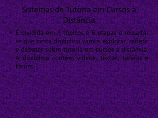 Sistemas de Tutoria em Cursos a
Distância
• É dividida em 6 tópicos e 6 etapas e ressalta-
se que nesta disciplina vamos explorar, refletir
e debater sobre tutoria em cursos a distância.
A disciplina contém vídeos, textos, tarefas e
fóruns.
 