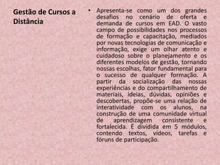 Gestão de Cursos a
Distância
• Apresenta-se como um dos grandes
desafios no cenário de oferta e
demanda de cursos em EAD. O vasto
campo de possibilidades nos processos
de formação e capacitação, mediados
por novas tecnologias de comunicação e
informação, exige um olhar atento e
cuidadoso sobre o planejamento e os
diferentes modelos de gestão, tornando
nossas escolhas, fator fundamental para
o sucesso de qualquer formação. A
partir da socialização das nossas
experiências e do compartilhamento de
materiais, ideias, dúvidas, opiniões e
descobertas, propõe-se uma relação de
interatividade com os alunos, na
construção de uma comunidade virtual
de aprendizagem consistente e
fortalecida. É dividida em 5 módulos,
contendo textos, vídeos, tarefas e
fóruns de participação.
 