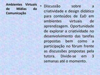 Ambientes Virtuais
de Mídias da
Comunicação
• Discussão sobre a
criatividade e design didático
para conteúdos de EaD em
ambientes virtuais de
aprendizagem. Oportunidade
de explorar a criatividade no
desenvolvimento das tarefas
propostas bem como a
participação no fórum frente
as discussões propostas pela
tutora. Divide-se em 3
semanas até o momento.
 