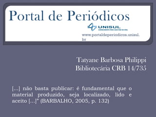 Tatyane Barbosa Philippi
Bibliotecária CRB 14/735
Portal de Periódicos
www.portaldeperiodicos.unisul.
br
[...] não basta publicar: é fundamental que o
material produzido, seja localizado, lido e
aceito [...]” (BARBALHO, 2005, p. 132)
 