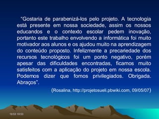 “ Gostaria de parabenizá-los pelo projeto. A tecnologia está presente em nossa sociedade, assim os nossos educandos e o contexto escolar pedem inovação, portanto este trabalho envolvendo a informática foi muito motivador aos alunos e os ajudou muito na aprendizagem do conteúdo proposto. Infelizmente a precariedade dos recursos tecnológicos foi um ponto negativo, porém apesar das dificuldades encontradas, ficamos muito satisfeitos com a aplicação do projeto em nossa escola. Podemos dizer que fomos privilegiados. Obrigada. Abraços”.  ( Rosalina, http://projetosueli.pbwiki.com, 09/05/07 ) 