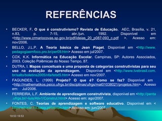 REFERÊNCIAS BECKER, F . O que é construtivismo? Revista de Educação.  AEC, Brasília, v. 21, n.83, p. 7-15, abr./jun. 1992.   Disponível em < http://www.crmariocovas.sp.gov.br/pdf/ideias_20_p087-093_c.pdf  >. Acesso em: nov/2006. BELLO, J.L.P.  A Teoria básica de Jean Piaget . Disponível em < http://www. pedagogiaemfoco .pro. br/per09 . htm > Acesso em jul/2007. COX, K.K.  Informática na Educação Escolar . Campinas, SP: Autores Associados, 2003. Coleção Polêmicas do Nosso Tempo, 87. DUTRA, I.  Mapas conceituais e uma proposta de categorias construtivistas para seu uso na avaliação da aprendizagem.   Disponível em < http://www. tvebrasil .com. br/salto/boletins2005/nfa/tetxt5 . htm > Acesso em nov/2007. FAGUNDES, L. (1999)  Projeto? O que é? Como se faz?  Disponível em  < http://mathematikos.psico.ufrgs.br/disciplinas/ufrgs/mat01038021/projetos.htm >.  Acesso em:  Jul/2006. FERREIRA, L.F.  Ambiente de aprendizagem construtivista , disponível em < http:// penta .ufrgs. br/~luis/Ativ1/Construt . html > Acesso em: ago/2007. FONTES, C.  Teorias de aprendizagem e software educativo . Disponível em < http://educar.no.sapo. pt/teorias . htm > Acesso em: jun/2007. 