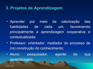 Aprender por meio da valorização das habilidades de cada um, favorecendo principalmente a aprendizagem cooperativa e contextualizada; Professor: orientador, mediador do processo de (re) construção do conhecimento; Aluno: pesquisador, agente de sua aprendizagem. 3. Projetos de Aprendizagem 