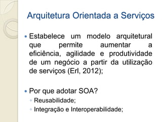 Arquitetura Orientada a Serviços

   Estabelece um modelo arquitetural
    que       permite      aumentar     a
    eficiência, agilidade e produtividade
    de um negócio a partir da utilização
    de serviços (Erl, 2012);

   Por que adotar SOA?
    ◦ Reusabilidade;
    ◦ Integração e Interoperabilidade;
 