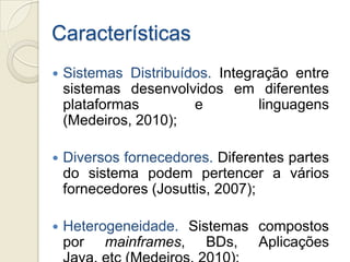 Características
   Sistemas Distribuídos. Integração entre
    sistemas desenvolvidos em diferentes
    plataformas        e         linguagens
    (Medeiros, 2010);

   Diversos fornecedores. Diferentes partes
    do sistema podem pertencer a vários
    fornecedores (Josuttis, 2007);

   Heterogeneidade. Sistemas compostos
    por mainframes, BDs, Aplicações
 