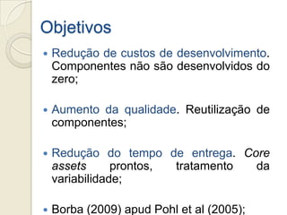 Objetivos
   Redução de custos de desenvolvimento.
    Componentes não são desenvolvidos do
    zero;

   Aumento da qualidade. Reutilização de
    componentes;

   Redução do tempo de entrega. Core
    assets      prontos, tratamento da
    variabilidade;

   Borba (2009) apud Pohl et al (2005);
 