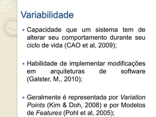 Variabilidade
   Capacidade que um sistema tem de
    alterar seu comportamento durante seu
    ciclo de vida (CAO et al, 2009);

   Habilidade de implementar modificações
    em      arquiteturas   de     software
    (Galster, M., 2010);

   Geralmente é representada por Variation
    Points (Kim & Doh, 2008) e por Modelos
    de Features (Pohl et al, 2005);
 
