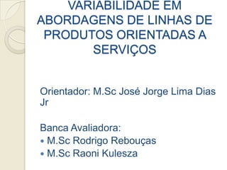 VARIABILIDADE EM
ABORDAGENS DE LINHAS DE
 PRODUTOS ORIENTADAS A
       SERVIÇOS


Orientador: M.Sc José Jorge Lima Dias
Jr

Banca Avaliadora:
 M.Sc Rodrigo Rebouças
 M.Sc Raoni Kulesza
 