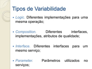 Tipos de Variabilidade
   Logic. Diferentes implementações para uma
    mesma operação;

   Composition.     Diferentes       interfaces,
    implementações, atributos de qualidade;

   Interface. Diferentes interfaces para um
    mesmo serviço;

   Parameter.      Parâmetros    utilizados   no
    serviços;
 