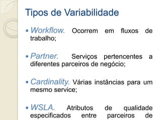 Tipos de Variabilidade
 Workflow.    Ocorrem     em   fluxos   de
  trabalho;

 Partner.      Serviços pertencentes     a
  diferentes parceiros de negócio;

 Cardinality. Várias instâncias para um
  mesmo service;

 WSLA.       Atributos    de    qualidade
  especificados    entre    parceiros   de
 