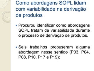 Como abordagens SOPL lidam
com variabilidade na derivação
de produtos
   Procurou identificar como abordagens
    SOPL tratam de variabilidade durante
    o processo de derivação de produtos.

   Seis trabalhos propuseram alguma
    abordagem nesse sentido (P03, P04,
    P08, P10, P17 e P19);
 