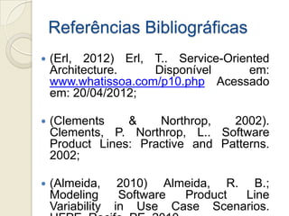 Referências Bibliográficas
   (Erl, 2012) Erl, T.. Service-Oriented
    Architecture.    Disponível      em:
    www.whatissoa.com/p10.php Acessado
    em: 20/04/2012;

   (Clements    &    Northrop,   2002).
    Clements, P. Northrop, L.. Software
    Product Lines: Practive and Patterns.
    2002;

   (Almeida,      2010) Almeida, R. B.;
    Modeling       Software Product  Line
    Variability   in Use Case Scenarios.
 