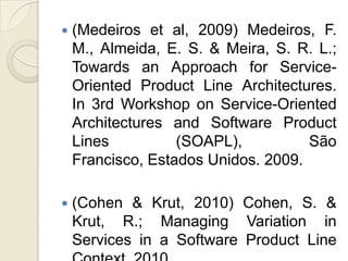    (Medeiros et al, 2009) Medeiros, F.
    M., Almeida, E. S. & Meira, S. R. L.;
    Towards an Approach for Service-
    Oriented Product Line Architectures.
    In 3rd Workshop on Service-Oriented
    Architectures and Software Product
    Lines          (SOAPL),          São
    Francisco, Estados Unidos. 2009.

   (Cohen & Krut, 2010) Cohen, S. &
    Krut, R.; Managing Variation in
    Services in a Software Product Line
 