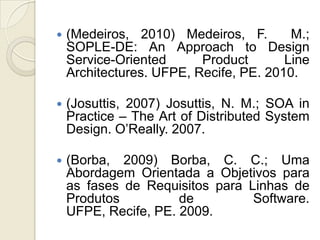    (Medeiros, 2010) Medeiros, F.        M.;
    SOPLE-DE: An Approach to Design
    Service-Oriented      Product       Line
    Architectures. UFPE, Recife, PE. 2010.

   (Josuttis, 2007) Josuttis, N. M.; SOA in
    Practice – The Art of Distributed System
    Design. O’Really. 2007.

   (Borba, 2009) Borba, C. C.; Uma
    Abordagem Orientada a Objetivos para
    as fases de Requisitos para Linhas de
    Produtos          de         Software.
    UFPE, Recife, PE. 2009.
 