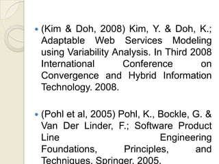    (Kim & Doh, 2008) Kim, Y. & Doh, K.;
    Adaptable Web Services Modeling
    using Variability Analysis. In Third 2008
    International       Conference         on
    Convergence and Hybrid Information
    Technology. 2008.

   (Pohl et al, 2005) Pohl, K., Bockle, G. &
    Van Der Linder, F.; Software Product
    Line                         Engineering
    Foundations,        Principles,      and
    Techniques. Springer. 2005.
 