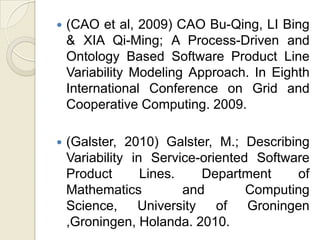    (CAO et al, 2009) CAO Bu-Qing, LI Bing
    & XIA Qi-Ming; A Process-Driven and
    Ontology Based Software Product Line
    Variability Modeling Approach. In Eighth
    International Conference on Grid and
    Cooperative Computing. 2009.

   (Galster, 2010) Galster, M.; Describing
    Variability in Service-oriented Software
    Product       Lines.    Department    of
    Mathematics          and       Computing
    Science,     University   of   Groningen
    ,Groningen, Holanda. 2010.
 